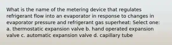 What is the name of the metering device that regulates refrigerant flow into an evaporator in response to changes in evaporator pressure and refrigerant gas superheat: Select one: a. thermostatic expansion valve b. hand operated expansion valve c. automatic expansion valve d. capillary tube