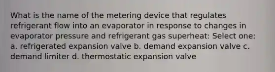 What is the name of the metering device that regulates refrigerant flow into an evaporator in response to changes in evaporator pressure and refrigerant gas superheat: Select one: a. refrigerated expansion valve b. demand expansion valve c. demand limiter d. thermostatic expansion valve