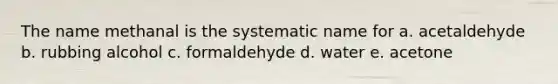 The name methanal is the systematic name for a. acetaldehyde b. rubbing alcohol c. formaldehyde d. water e. acetone