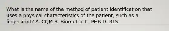 What is the name of the method of patient identification that uses a physical characteristics of the patient, such as a fingerprint? A. CQM B. Biometric C. PHR D. RLS