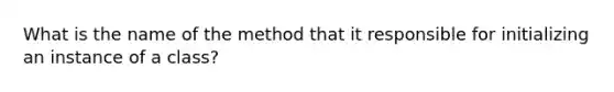 What is the name of the method that it responsible for initializing an instance of a class?