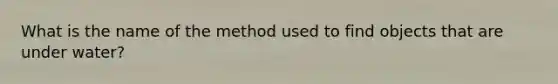 What is the name of the method used to find objects that are under water?