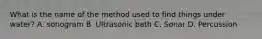 What is the name of the method used to find things under water? A. sonogram B. Ultrasonic bath C. Sonar D. Percussion