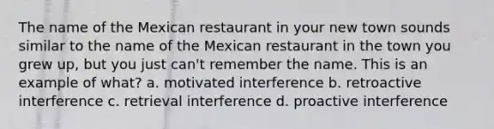 The name of the Mexican restaurant in your new town sounds similar to the name of the Mexican restaurant in the town you grew up, but you just can't remember the name. This is an example of what? a. motivated interference b. retroactive interference c. retrieval interference d. proactive interference