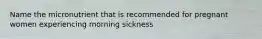 Name the micronutrient that is recommended for pregnant women experiencing morning sickness