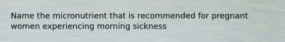 Name the micronutrient that is recommended for pregnant women experiencing morning sickness