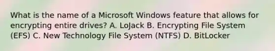 What is the name of a Microsoft Windows feature that allows for encrypting entire drives? A. LoJack B. Encrypting File System (EFS) C. New Technology File System (NTFS) D. BitLocker