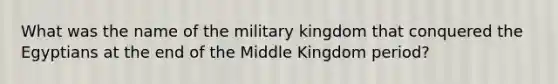 What was the name of the military kingdom that conquered the Egyptians at the end of the Middle Kingdom period?