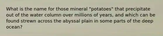 What is the name for those mineral "potatoes" that precipitate out of the water column over millions of years, and which can be found strewn across the abyssal plain in some parts of the deep ocean?