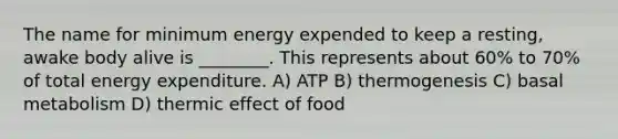 The name for minimum energy expended to keep a resting, awake body alive is ________. This represents about 60% to 70% of total energy expenditure. A) ATP B) thermogenesis C) basal metabolism D) thermic effect of food