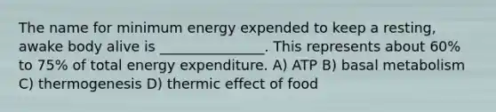 The name for minimum energy expended to keep a resting, awake body alive is _______________. This represents about 60% to 75% of total energy expenditure. A) ATP B) basal metabolism C) thermogenesis D) thermic effect of food