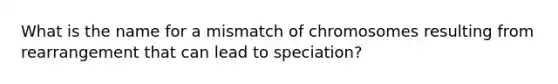 What is the name for a mismatch of chromosomes resulting from rearrangement that can lead to speciation?