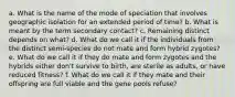 a. What is the name of the mode of speciation that involves geographic isolation for an extended period of time? b. What is meant by the term secondary contact? c. Remaining distinct depends on what? d. What do we call it if the individuals from the distinct semi-species do not mate and form hybrid zygotes? e. What do we call it if they do mate and form zygotes and the hybrids either don't survive to birth, are sterile as adults, or have reduced fitness? f. What do we call it if they mate and their offspring are full viable and the gene pools refuse?