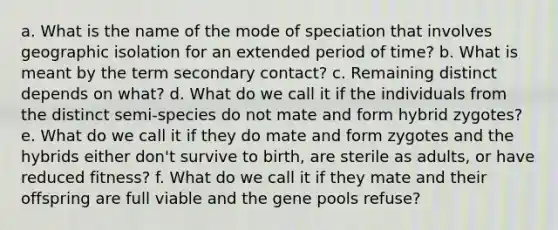 a. What is the name of the mode of speciation that involves geographic isolation for an extended period of time? b. What is meant by the term secondary contact? c. Remaining distinct depends on what? d. What do we call it if the individuals from the distinct semi-species do not mate and form hybrid zygotes? e. What do we call it if they do mate and form zygotes and the hybrids either don't survive to birth, are sterile as adults, or have reduced fitness? f. What do we call it if they mate and their offspring are full viable and the gene pools refuse?