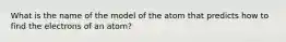 What is the name of the model of the atom that predicts how to find the electrons of an atom?