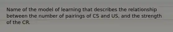 Name of the model of learning that describes the relationship between the number of pairings of CS and US, and the strength of the CR.