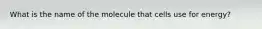 What is the name of the molecule that cells use for energy?