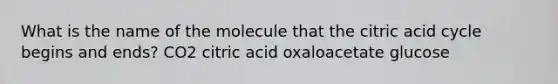 What is the name of the molecule that the citric acid cycle begins and ends? CO2 citric acid oxaloacetate glucose