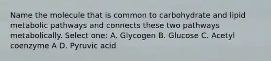 Name the molecule that is common to carbohydrate and lipid metabolic pathways and connects these two pathways metabolically. Select one: A. Glycogen B. Glucose C. Acetyl coenzyme A D. Pyruvic acid