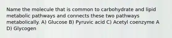 Name the molecule that is common to carbohydrate and lipid metabolic pathways and connects these two pathways metabolically. A) Glucose B) Pyruvic acid C) Acetyl coenzyme A D) Glycogen