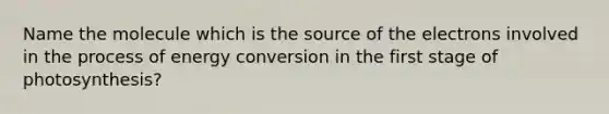 Name the molecule which is the source of the electrons involved in the process of energy conversion in the first stage of photosynthesis?