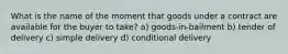 What is the name of the moment that goods under a contract are available for the buyer to take? a) goods-in-bailment b) tender of delivery c) simple delivery d) conditional delivery
