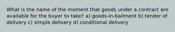 What is the name of the moment that goods under a contract are available for the buyer to take? a) goods-in-bailment b) tender of delivery c) simple delivery d) conditional delivery