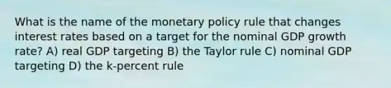 What is the name of the monetary policy rule that changes interest rates based on a target for the nominal GDP growth rate? A) real GDP targeting B) the Taylor rule C) nominal GDP targeting D) the k‑percent rule