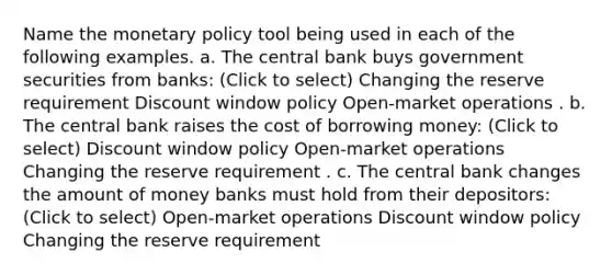 Name the <a href='https://www.questionai.com/knowledge/kEE0G7Llsx-monetary-policy' class='anchor-knowledge'>monetary policy</a> tool being used in each of the following examples. a. The central bank buys government securities from banks: (Click to select) Changing the reserve requirement Discount window policy Open-market operations . b. The central bank raises the cost of borrowing money: (Click to select) Discount window policy Open-market operations Changing the reserve requirement . c. The central bank changes the amount of money banks must hold from their depositors: (Click to select) Open-market operations Discount window policy Changing the reserve requirement