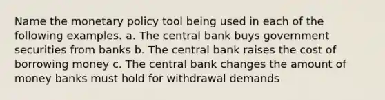 Name the monetary policy tool being used in each of the following examples. a. The central bank buys government securities from banks b. The central bank raises the cost of borrowing money c. The central bank changes the amount of money banks must hold for withdrawal demands