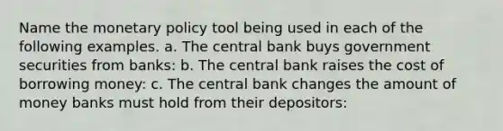 Name the monetary policy tool being used in each of the following examples. a. The central bank buys government securities from banks: b. The central bank raises the cost of borrowing money: c. The central bank changes the amount of money banks must hold from their depositors: