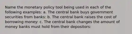 Name the monetary policy tool being used in each of the following examples: a. The central bank buys government securities from banks: b. The central bank raises the cost of borrowing money: c. The central bank changes the amount of money banks must hold from their depositors: