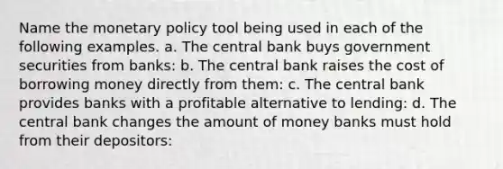 Name the monetary policy tool being used in each of the following examples. a. The central bank buys government securities from banks: b. The central bank raises the cost of borrowing money directly from them: c. The central bank provides banks with a profitable alternative to lending: d. The central bank changes the amount of money banks must hold from their depositors: