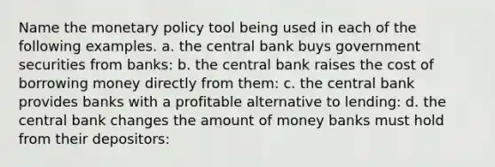 Name the monetary policy tool being used in each of the following examples. a. the central bank buys government securities from banks: b. the central bank raises the cost of borrowing money directly from them: c. the central bank provides banks with a profitable alternative to lending: d. the central bank changes the amount of money banks must hold from their depositors: