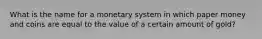 What is the name for a monetary system in which paper money and coins are equal to the value of a certain amount of gold?