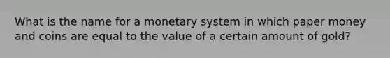 What is the name for a monetary system in which paper money and coins are equal to the value of a certain amount of gold?