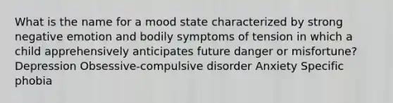 What is the name for a mood state characterized by strong negative emotion and bodily symptoms of tension in which a child apprehensively anticipates future danger or misfortune? Depression Obsessive-compulsive disorder Anxiety Specific phobia