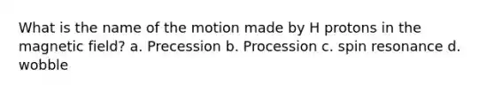 What is the name of the motion made by H protons in the magnetic field? a. Precession b. Procession c. spin resonance d. wobble