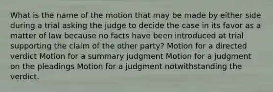 What is the name of the motion that may be made by either side during a trial asking the judge to decide the case in its favor as a matter of law because no facts have been introduced at trial supporting the claim of the other party? Motion for a directed verdict Motion for a summary judgment Motion for a judgment on the pleadings Motion for a judgment notwithstanding the verdict.