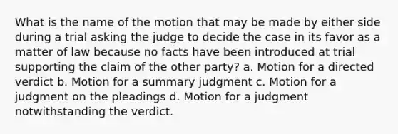 What is the name of the motion that may be made by either side during a trial asking the judge to decide the case in its favor as a matter of law because no facts have been introduced at trial supporting the claim of the other party? a. Motion for a directed verdict b. Motion for a summary judgment c. Motion for a judgment on the pleadings d. Motion for a judgment notwithstanding the verdict.