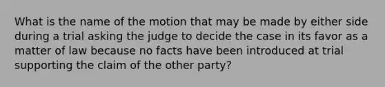 What is the name of the motion that may be made by either side during a trial asking the judge to decide the case in its favor as a matter of law because no facts have been introduced at trial supporting the claim of the other party?