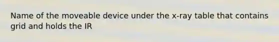 Name of the moveable device under the x-ray table that contains grid and holds the IR