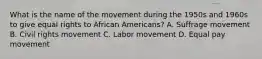 What is the name of the movement during the 1950s and 1960s to give equal rights to African Americans? A. Suffrage movement B. Civil rights movement C. Labor movement D. Equal pay movement