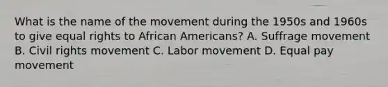 What is the name of the movement during the 1950s and 1960s to give equal rights to African Americans? A. Suffrage movement B. Civil rights movement C. Labor movement D. Equal pay movement