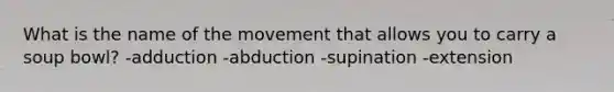 What is the name of the movement that allows you to carry a soup bowl? -adduction -abduction -supination -extension