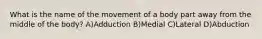 What is the name of the movement of a body part away from the middle of the body? A)Adduction B)Medial C)Lateral D)Abduction