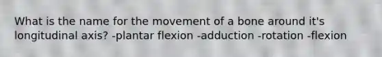 What is the name for the movement of a bone around it's longitudinal axis? -plantar flexion -adduction -rotation -flexion