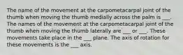 The name of the movement at the carpometacarpal joint of the thumb when moving the thumb medially across the palm is ___. The names of the movement at the carpometacarpal joint of the thumb when moving the thumb laterally are ___ or ___. These movements take place in the ___ plane. The axis of rotation for these movements is the ___ axis.