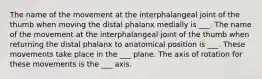 The name of the movement at the interphalangeal joint of the thumb when moving the distal phalanx medially is ___. The name of the movement at the interphalangeal joint of the thumb when returning the distal phalanx to anatomical position is ___. These movements take place in the ___ plane. The axis of rotation for these movements is the ___ axis.