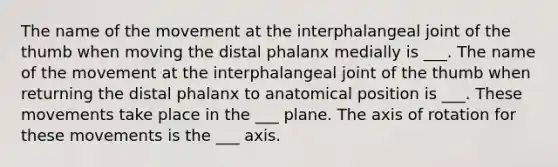 The name of the movement at the interphalangeal joint of the thumb when moving the distal phalanx medially is ___. The name of the movement at the interphalangeal joint of the thumb when returning the distal phalanx to anatomical position is ___. These movements take place in the ___ plane. The axis of rotation for these movements is the ___ axis.